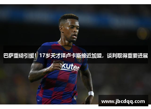 巴萨重磅引援！17岁天才泽卢卡斯接近加盟，谈判取得重要进展